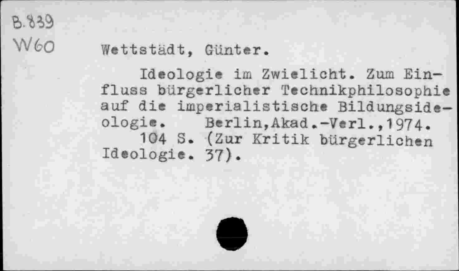 ﻿B.U9
W60
Wettstädt, Günter.
Ideologie im Zwielicht. Zum Einfluss bürgerlicher Technikphilosophie auf die imperialistische Bildungsideologie. Berlin,Akad.-Verl.,1974.
104 S. (Zur Kritik bürgerlichen Ideologie. 37).